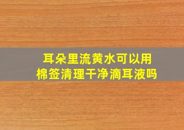 耳朵里流黄水可以用棉签清理干净滴耳液吗