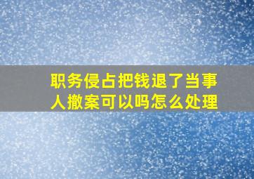 职务侵占把钱退了当事人撤案可以吗怎么处理