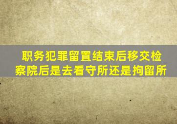 职务犯罪留置结束后移交检察院后是去看守所还是拘留所