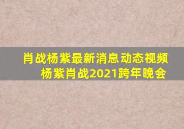 肖战杨紫最新消息动态视频杨紫肖战2021跨年晚会