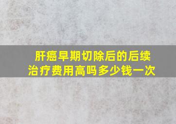 肝癌早期切除后的后续治疗费用高吗多少钱一次