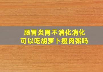 肠胃炎胃不消化消化可以吃胡萝卜瘦肉粥吗