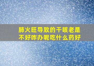 肺火旺导致的干咳老是不好咋办呢吃什么药好