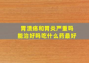 胃溃疡和胃炎严重吗能治好吗吃什么药最好