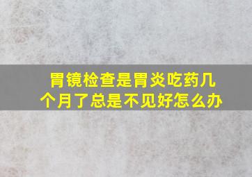 胃镜检查是胃炎吃药几个月了总是不见好怎么办