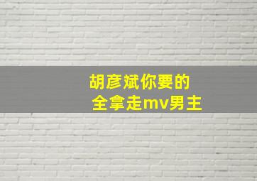 胡彦斌你要的全拿走mv男主