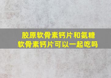 胶原软骨素钙片和氨糖软骨素钙片可以一起吃吗