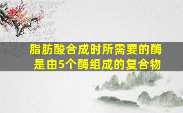 脂肪酸合成时所需要的酶是由5个酶组成的复合物