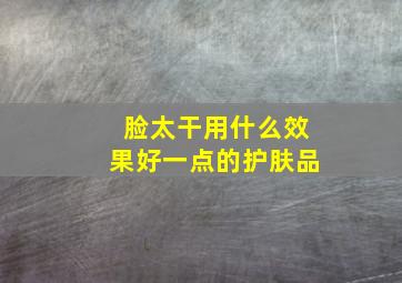 脸太干用什么效果好一点的护肤品