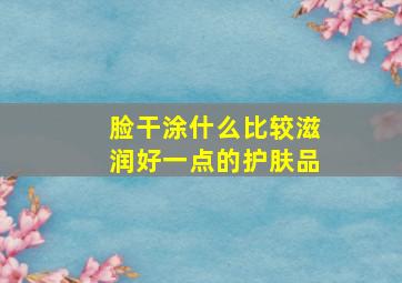 脸干涂什么比较滋润好一点的护肤品