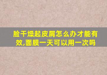 脸干燥起皮屑怎么办才能有效,面膜一天可以用一次吗