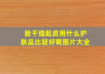 脸干燥起皮用什么护肤品比较好呢图片大全