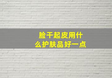 脸干起皮用什么护肤品好一点