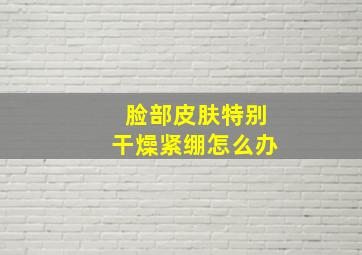 脸部皮肤特别干燥紧绷怎么办