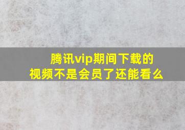 腾讯vip期间下载的视频不是会员了还能看么