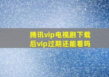 腾讯vip电视剧下载后vip过期还能看吗