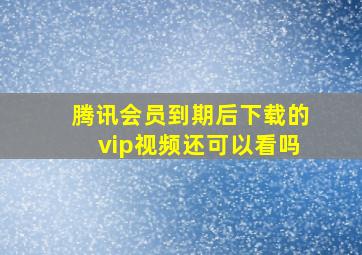 腾讯会员到期后下载的vip视频还可以看吗