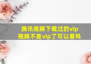 腾讯视频下载过的vip视频不是vip了可以看吗