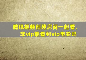 腾讯视频创建房间一起看,非vip能看到vip电影吗