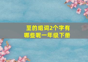 至的组词2个字有哪些呢一年级下册