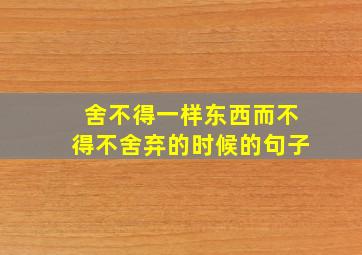 舍不得一样东西而不得不舍弃的时候的句子