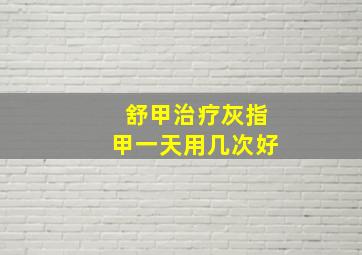 舒甲治疗灰指甲一天用几次好