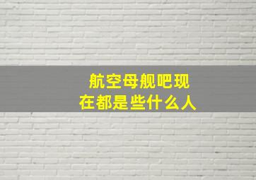 航空母舰吧现在都是些什么人