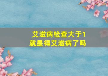 艾滋病检查大于1就是得艾滋病了吗