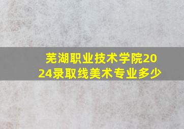 芜湖职业技术学院2024录取线美术专业多少