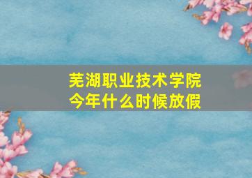 芜湖职业技术学院今年什么时候放假