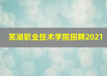 芜湖职业技术学院招聘2021