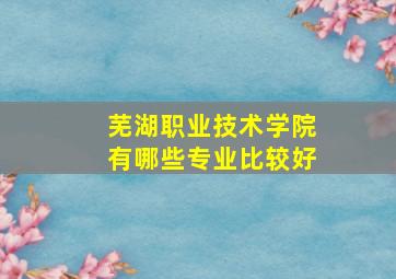 芜湖职业技术学院有哪些专业比较好