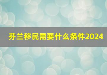 芬兰移民需要什么条件2024