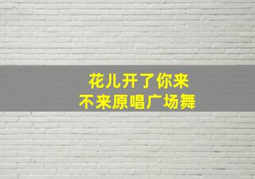 花儿开了你来不来原唱广场舞