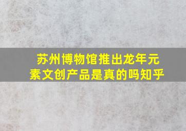 苏州博物馆推出龙年元素文创产品是真的吗知乎