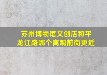 苏州博物馆文创店和平龙江路哪个离观前街更近