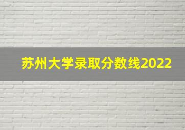 苏州大学录取分数线2022