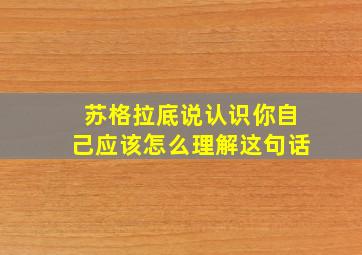 苏格拉底说认识你自己应该怎么理解这句话