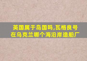 英国属于岛国吗,瓦格良号在乌克兰哪个海沿岸造船厂