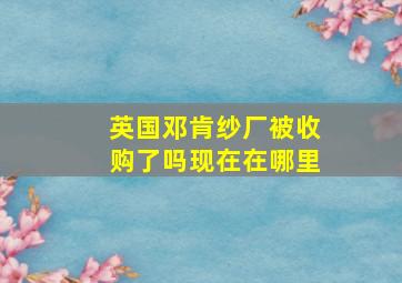 英国邓肯纱厂被收购了吗现在在哪里