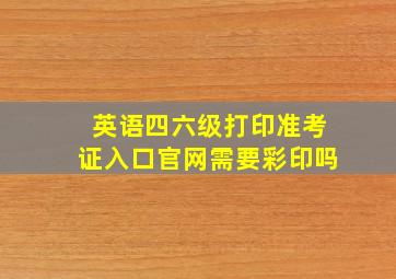 英语四六级打印准考证入口官网需要彩印吗