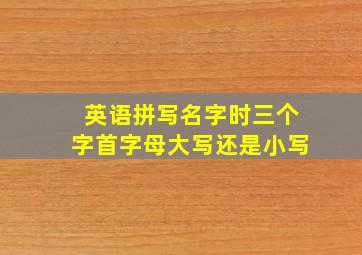 英语拼写名字时三个字首字母大写还是小写