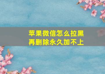 苹果微信怎么拉黑再删除永久加不上