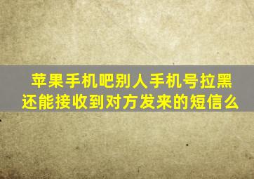 苹果手机吧别人手机号拉黑还能接收到对方发来的短信么