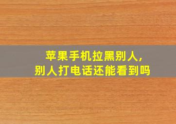 苹果手机拉黑别人,别人打电话还能看到吗