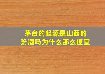 茅台的起源是山西的汾酒吗为什么那么便宜