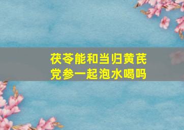 茯苓能和当归黄芪党参一起泡水喝吗