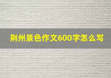 荆州景色作文600字怎么写