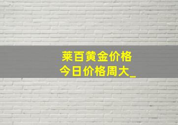 莱百黄金价格今日价格周大_