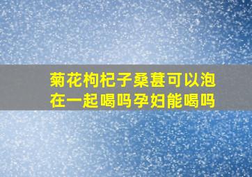 菊花枸杞子桑葚可以泡在一起喝吗孕妇能喝吗